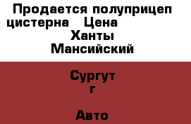 Продается полуприцеп цистерна › Цена ­ 600 000 - Ханты-Мансийский, Сургут г. Авто » Спецтехника   